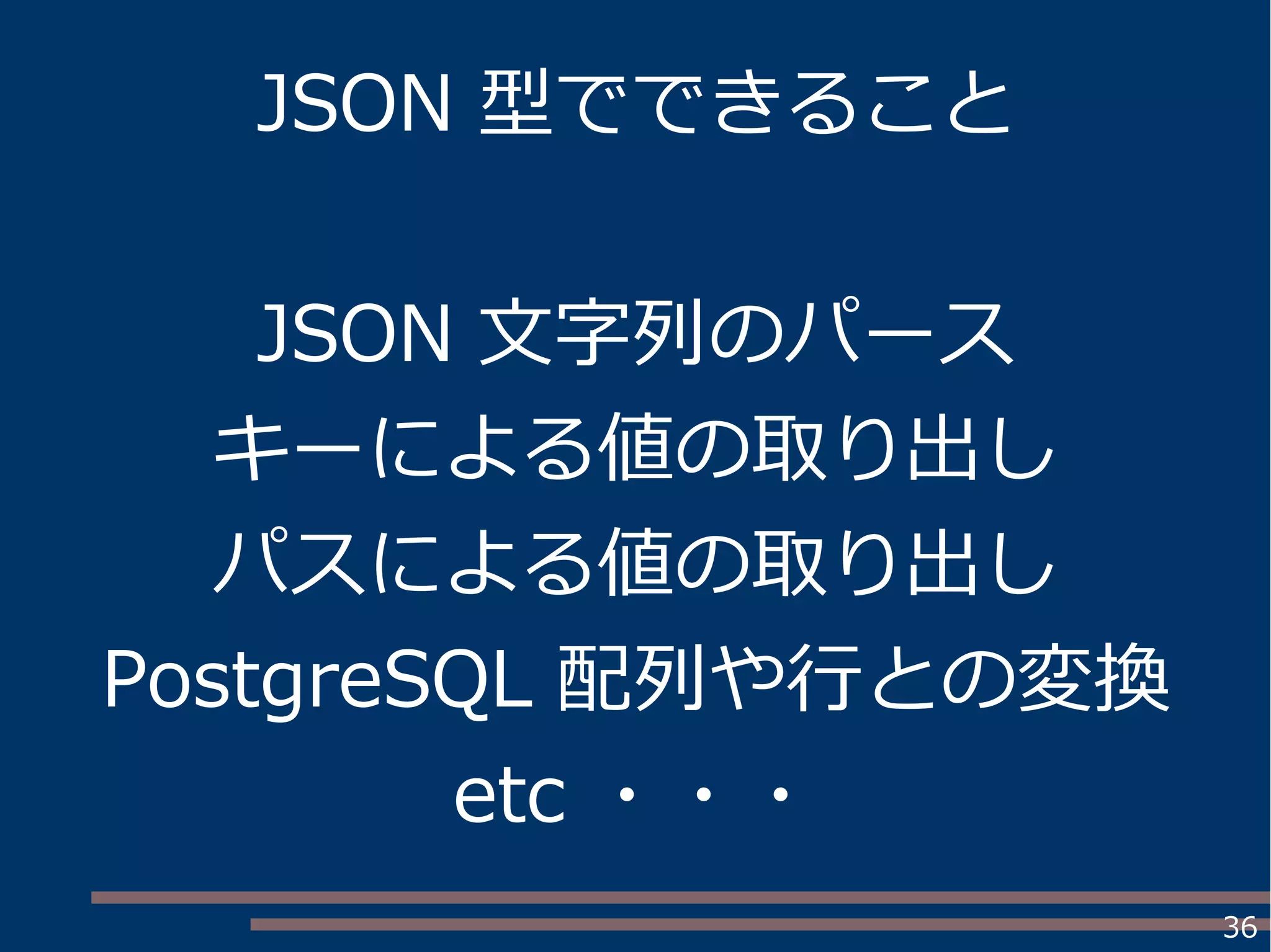 36
JSON 型でできること
JSON 文字列のパース
キーによる値の取り出し
パスによる値の取り出し
PostgreSQL 配列や行との変換
etc ・・・
 