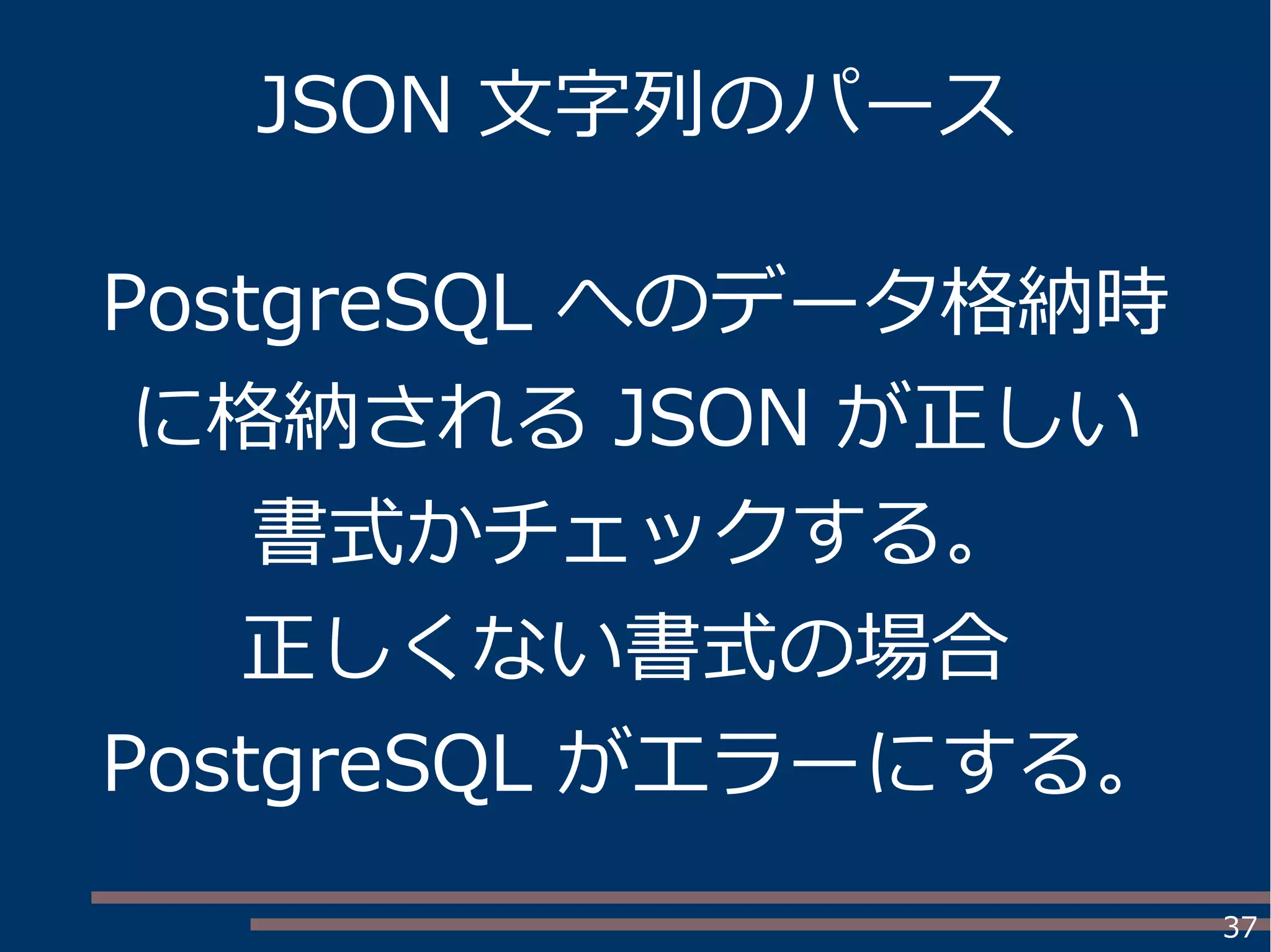 37
JSON 文字列のパース
PostgreSQL へのデータ格納時
に格納される JSON が正しい
書式かチェックする。
正しくない書式の場合
PostgreSQL がエラーにする。
 
