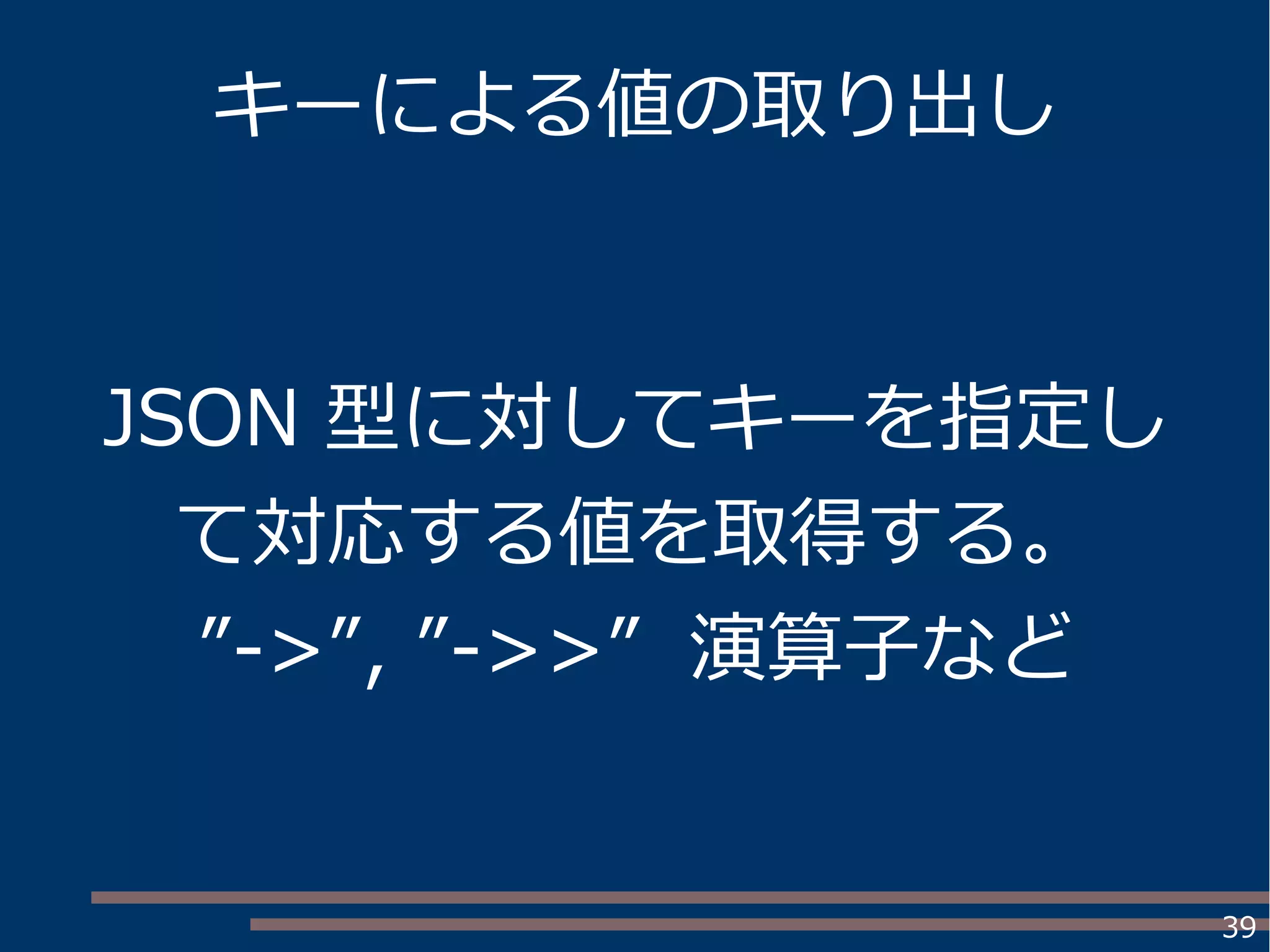 39
キーによる値の取り出し
JSON 型に対してキーを指定し
て対応する値を取得する。
”->”, ”->>” 演算子など
 
