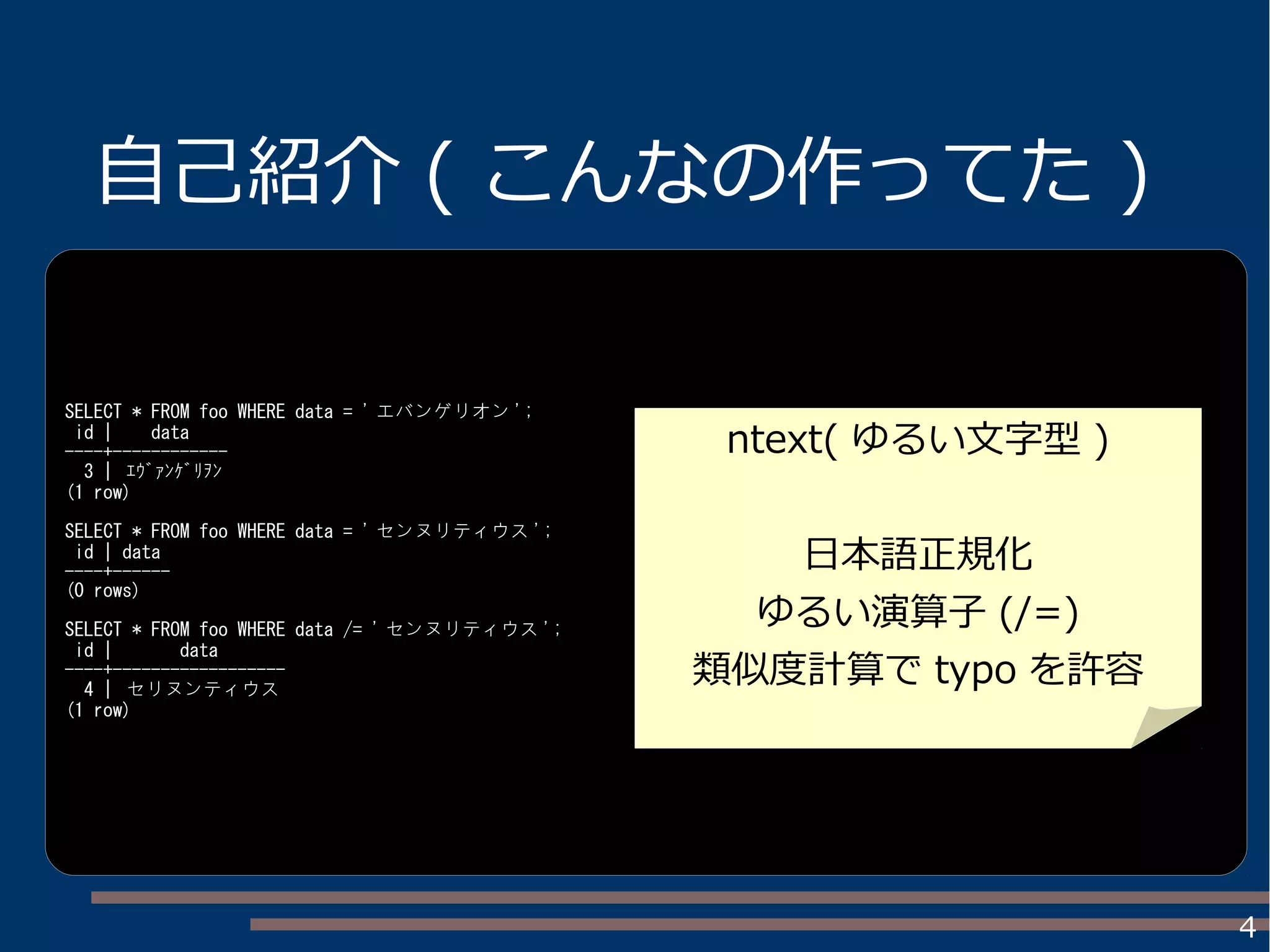 4
自己紹介 ( こんなの作ってた )
SELECT * FROM foo WHERE data = ' エバンゲリオン ';
id | data
----+------------
3 | ｴｳﾞｧﾝｹﾞﾘｦﾝ
(1 row)
SELECT * FROM foo WHERE data = ' センヌリティウス ';
id | data
----+------
(0 rows)
SELECT * FROM foo WHERE data /= ' センヌリティウス ';
id | data
----+------------------
4 | セリヌンティウス
(1 row)
ntext( ゆるい文字型 )
日本語正規化
ゆるい演算子 (/=)
類似度計算で typo を許容
 