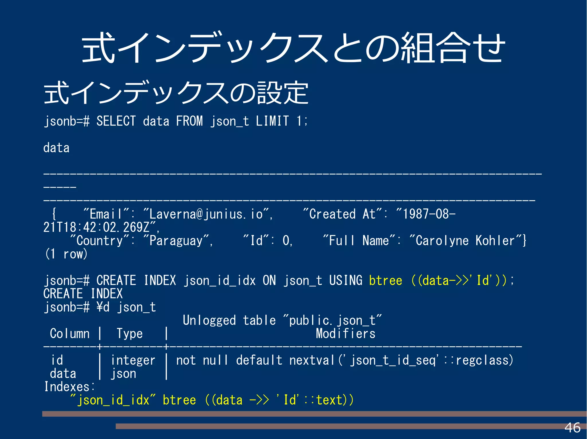 46
式インデックスとの組合せ
式インデックスの設定
jsonb=# SELECT data FROM json_t LIMIT 1;
data
---------------------------------------------------------------------------
-----
--------------------------------------------------------------------------
{ "Email": "Laverna@junius.io", "Created At": "1987-08-
21T18:42:02.269Z",
"Country": "Paraguay", "Id": 0, "Full Name": "Carolyne Kohler"}
(1 row)
jsonb=# CREATE INDEX json_id_idx ON json_t USING btree ((data->>'Id'));
CREATE INDEX
jsonb=# d json_t
Unlogged table "public.json_t"
Column | Type | Modifiers
--------+---------+-----------------------------------------------------
id | integer | not null default nextval('json_t_id_seq'::regclass)
data | json |
Indexes:
"json_id_idx" btree ((data ->> 'Id'::text))
 
