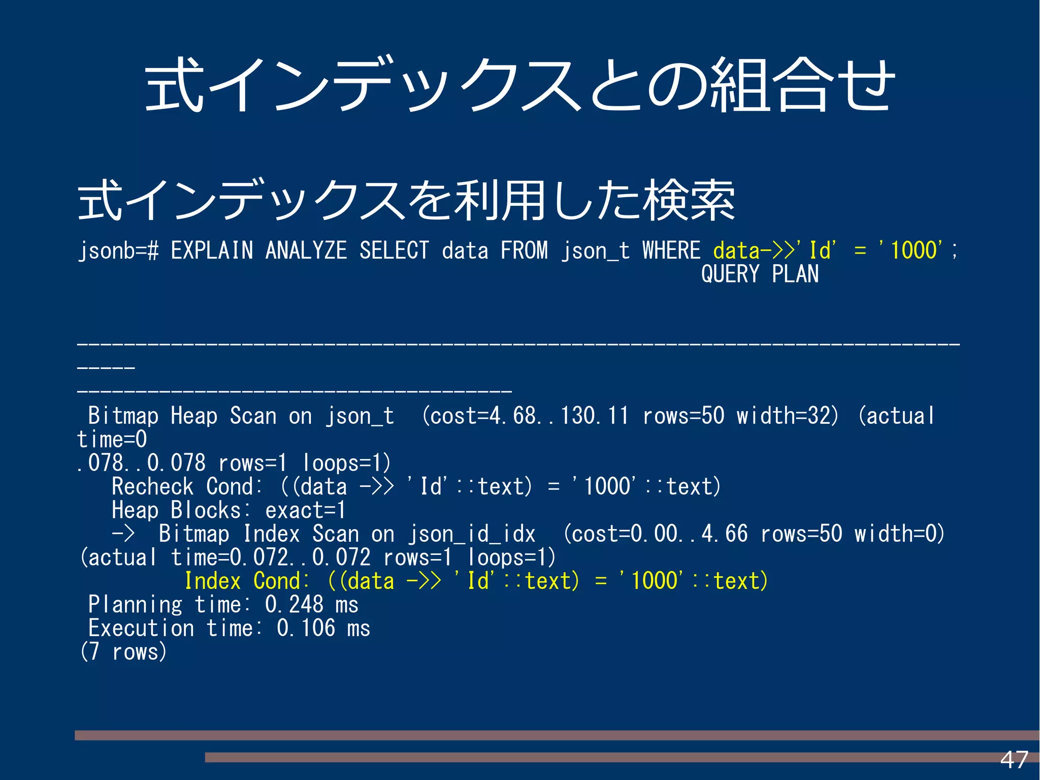 47
式インデックスとの組合せ
式インデックスを利用した検索
jsonb=# EXPLAIN ANALYZE SELECT data FROM json_t WHERE data->>'Id' = '1000';
QUERY PLAN
---------------------------------------------------------------------------
-----
-------------------------------------
Bitmap Heap Scan on json_t (cost=4.68..130.11 rows=50 width=32) (actual
time=0
.078..0.078 rows=1 loops=1)
Recheck Cond: ((data ->> 'Id'::text) = '1000'::text)
Heap Blocks: exact=1
-> Bitmap Index Scan on json_id_idx (cost=0.00..4.66 rows=50 width=0)
(actual time=0.072..0.072 rows=1 loops=1)
Index Cond: ((data ->> 'Id'::text) = '1000'::text)
Planning time: 0.248 ms
Execution time: 0.106 ms
(7 rows)
 