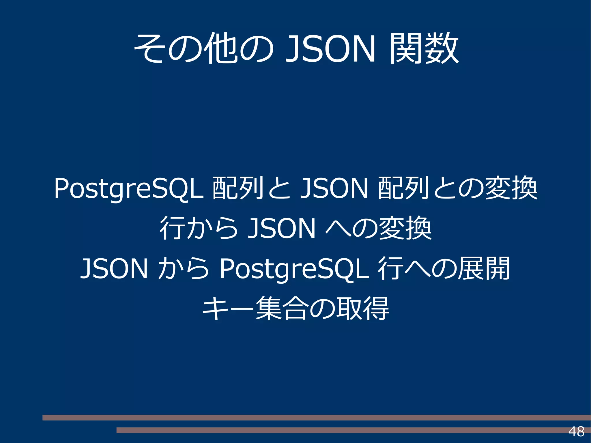 48
その他の JSON 関数
PostgreSQL 配列と JSON 配列との変換
行から JSON への変換
JSON から PostgreSQL 行への展開
キー集合の取得
 