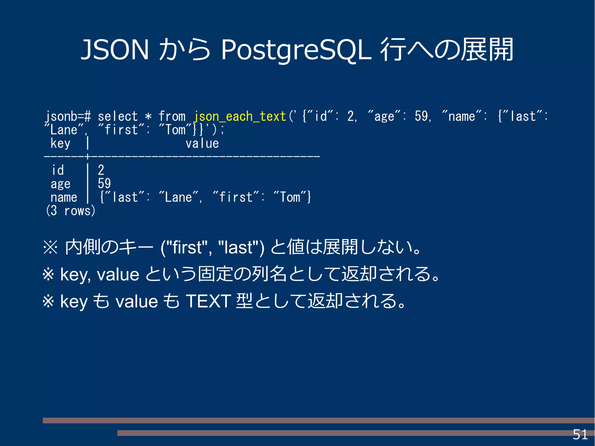 51
JSON から PostgreSQL 行への展開
jsonb=# select * from json_each_text('{"id": 2, "age": 59, "name": {"last":
"Lane", "first": "Tom"}}');
key | value
------+----------------------------------
id | 2
age | 59
name | {"last": "Lane", "first": "Tom"}
(3 rows)
※ 内側のキー ("first", "last") と値は展開しない。
※ key, value という固定の列名として返却される。
※ key も value も TEXT 型として返却される。
 