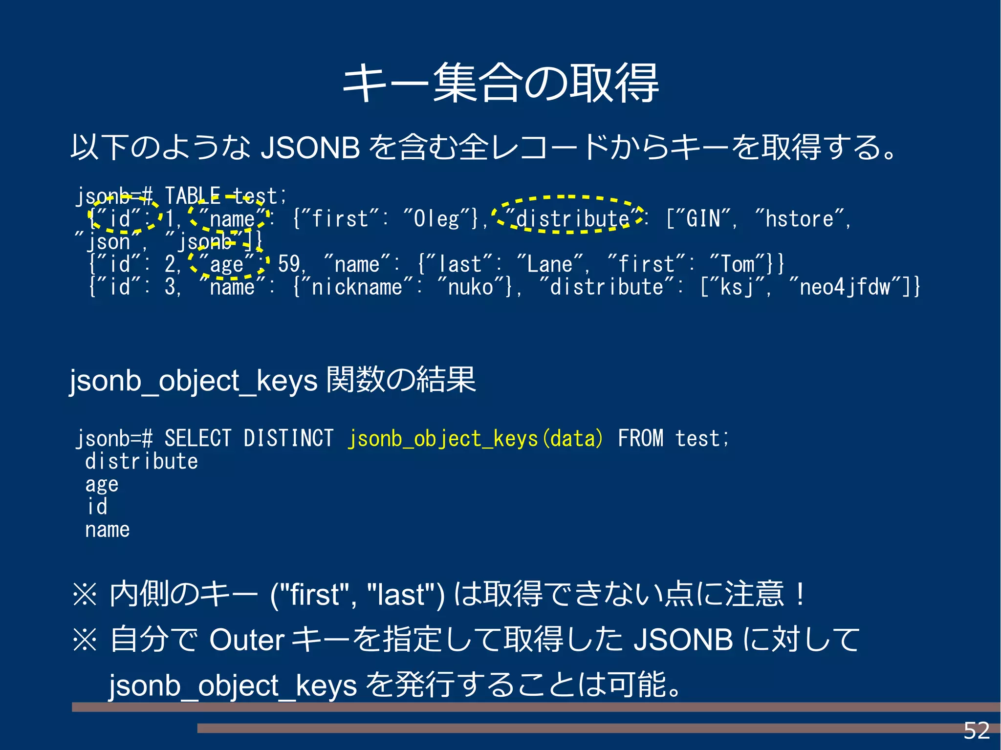 52
キー集合の取得
jsonb=# TABLE test;
{"id": 1, "name": {"first": "Oleg"}, "distribute": ["GIN", "hstore",
"json", "jsonb"]}
{"id": 2, "age": 59, "name": {"last": "Lane", "first": "Tom"}}
{"id": 3, "name": {"nickname": "nuko"}, "distribute": ["ksj", "neo4jfdw"]}
jsonb=# SELECT DISTINCT jsonb_object_keys(data) FROM test;
distribute
age
id
name
以下のような JSONB を含む全レコードからキーを取得する。
jsonb_object_keys 関数の結果
※ 内側のキー ("first", "last") は取得できない点に注意！
※ 自分で Outer キーを指定して取得した JSONB に対して
　 jsonb_object_keys を発行することは可能。
 
