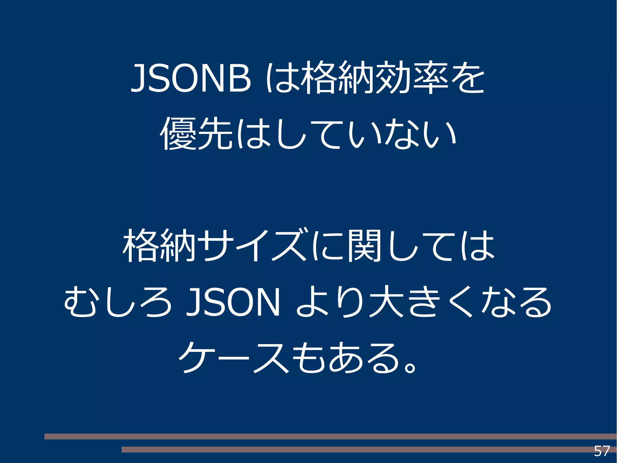 57
JSONB は格納効率を
優先はしていない
格納サイズに関しては
むしろ JSON より大きくなる
ケースもある。
 