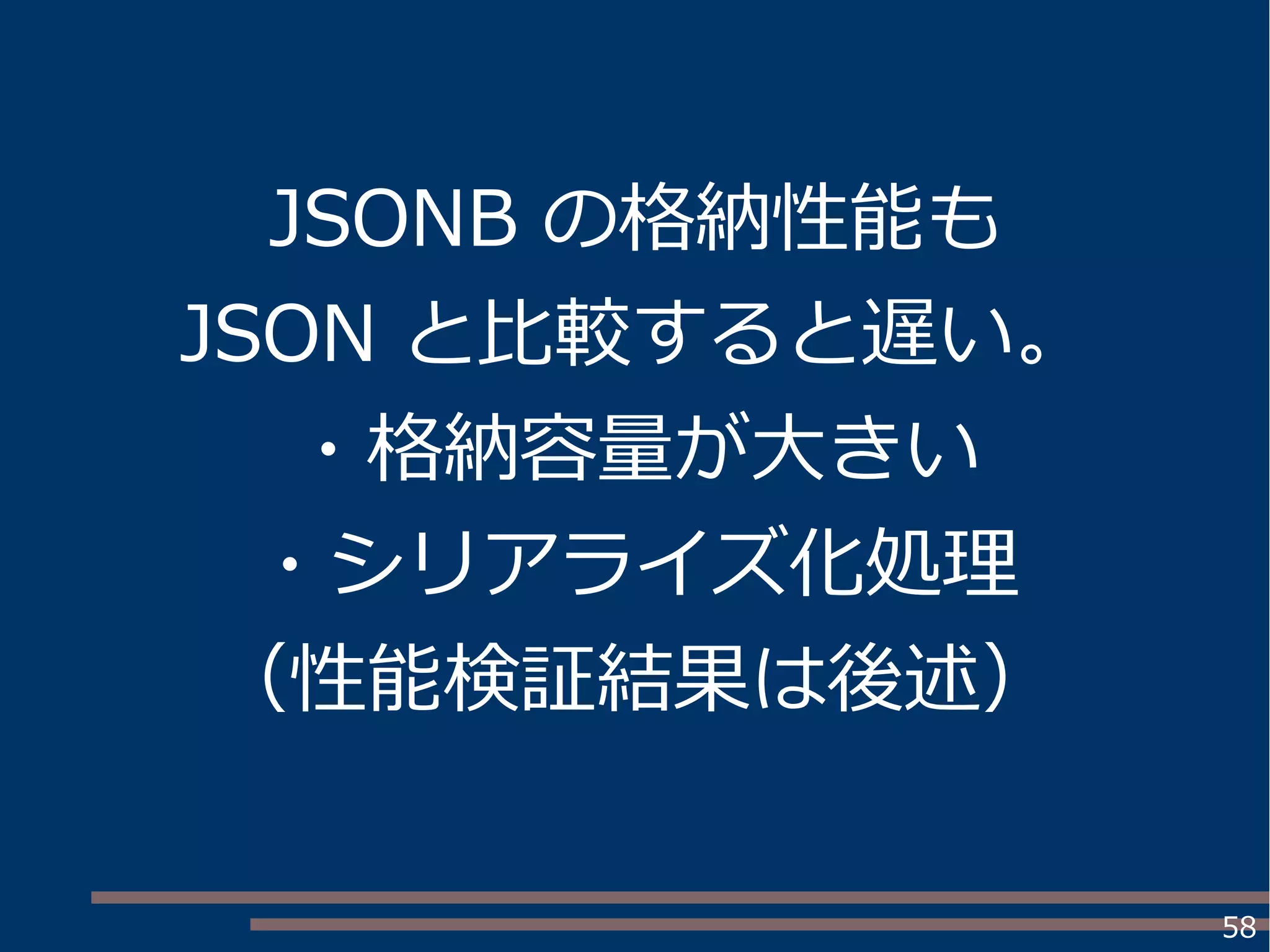 58
JSONB の格納性能も
JSON と比較すると遅い。
・格納容量が大きい
・シリアライズ化処理
（性能検証結果は後述）
 