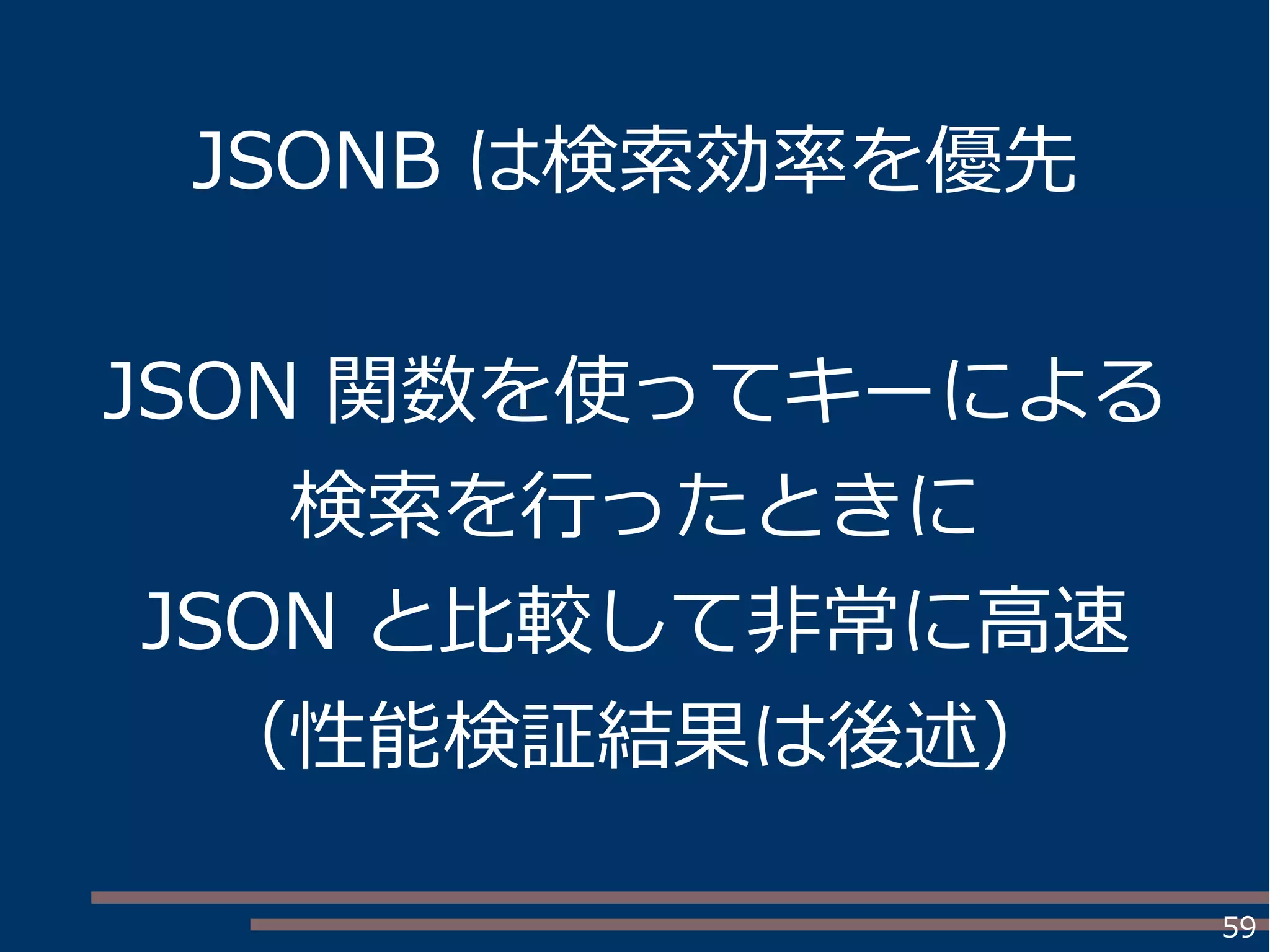 59
JSONB は検索効率を優先
JSON 関数を使ってキーによる
検索を行ったときに
JSON と比較して非常に高速
（性能検証結果は後述）
 