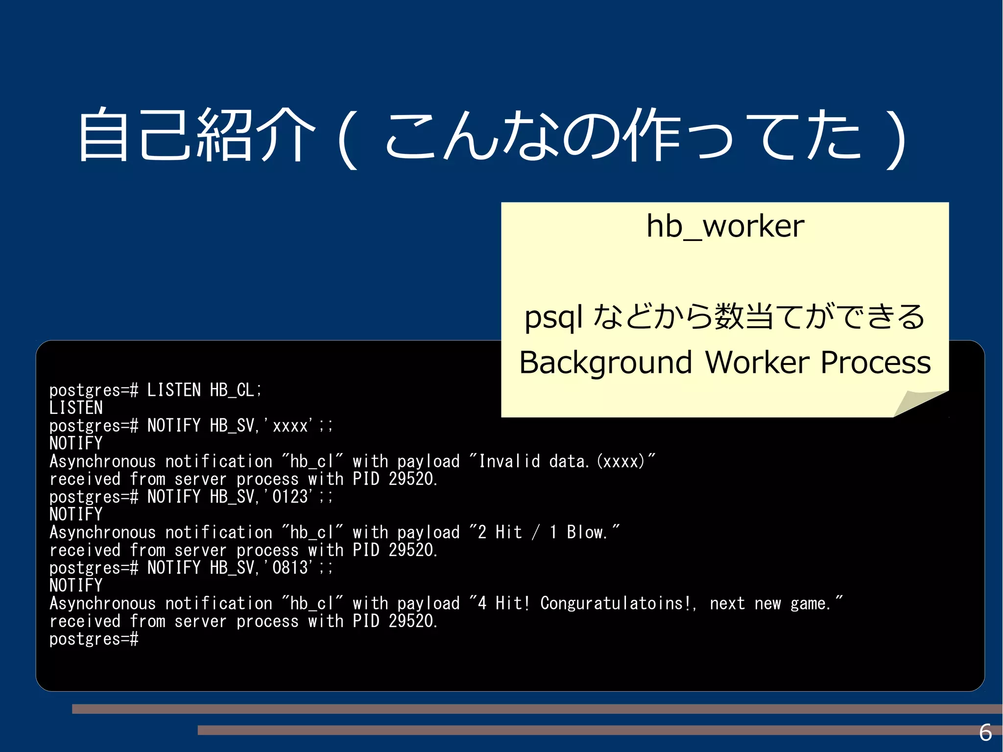 6
自己紹介 ( こんなの作ってた )
postgres=# LISTEN HB_CL;
LISTEN
postgres=# NOTIFY HB_SV,'xxxx';;
NOTIFY
Asynchronous notification "hb_cl" with payload "Invalid data.(xxxx)"
received from server process with PID 29520.
postgres=# NOTIFY HB_SV,'0123';;
NOTIFY
Asynchronous notification "hb_cl" with payload "2 Hit / 1 Blow."
received from server process with PID 29520.
postgres=# NOTIFY HB_SV,'0813';;
NOTIFY
Asynchronous notification "hb_cl" with payload "4 Hit! Conguratulatoins!, next new game."
received from server process with PID 29520.
postgres=#
hb_worker
psql などから数当てができる
Background Worker Process
 