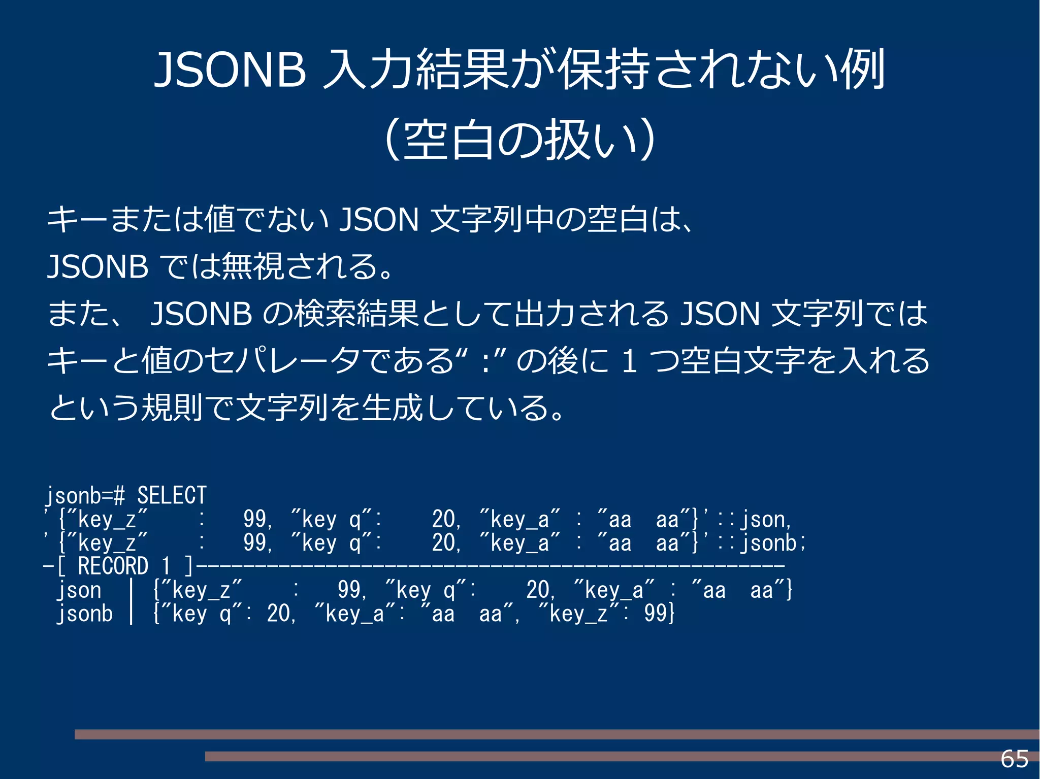 65
JSONB 入力結果が保持されない例
（空白の扱い）
jsonb=# SELECT
'{"key_z" : 99, "key q": 20, "key_a" : "aa aa"}'::json,
'{"key_z" : 99, "key q": 20, "key_a" : "aa aa"}'::jsonb;
-[ RECORD 1 ]--------------------------------------------------
json | {"key_z" : 99, "key q": 20, "key_a" : "aa aa"}
jsonb | {"key q": 20, "key_a": "aa aa", "key_z": 99}
キーまたは値でない JSON 文字列中の空白は、
JSONB では無視される。
また、 JSONB の検索結果として出力される JSON 文字列では
キーと値のセパレータである“ :” の後に 1 つ空白文字を入れる
という規則で文字列を生成している。
 