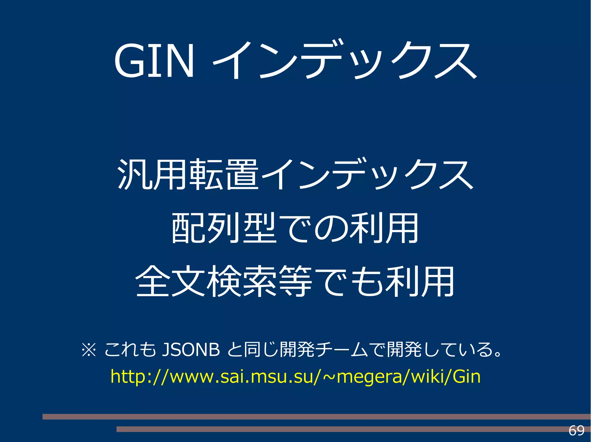 69
GIN インデックス
汎用転置インデックス
配列型での利用
全文検索等でも利用
※ これも JSONB と同じ開発チームで開発している。
http://www.sai.msu.su/~megera/wiki/Gin
 