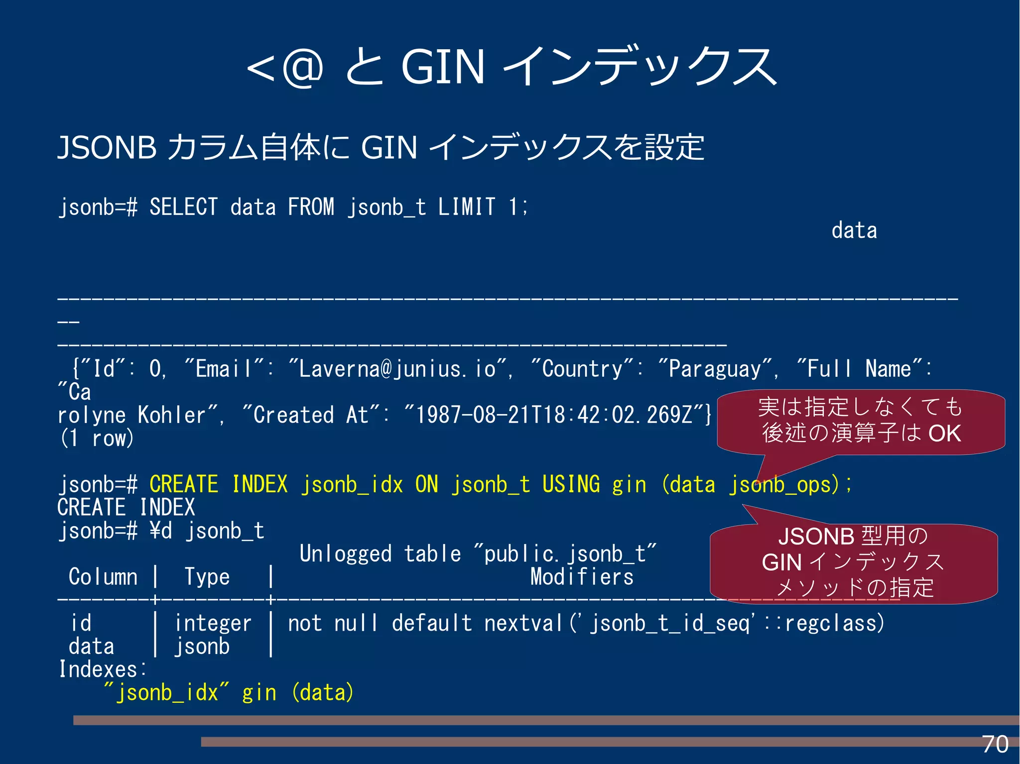 70
<@ と GIN インデックス
JSONB カラム自体に GIN インデックスを設定
jsonb=# SELECT data FROM jsonb_t LIMIT 1;
data
------------------------------------------------------------------------------
--
----------------------------------------------------------
{"Id": 0, "Email": "Laverna@junius.io", "Country": "Paraguay", "Full Name":
"Ca
rolyne Kohler", "Created At": "1987-08-21T18:42:02.269Z"}
(1 row)
jsonb=# CREATE INDEX jsonb_idx ON jsonb_t USING gin (data jsonb_ops);
CREATE INDEX
jsonb=# d jsonb_t
Unlogged table "public.jsonb_t"
Column | Type | Modifiers
--------+---------+------------------------------------------------------
id | integer | not null default nextval('jsonb_t_id_seq'::regclass)
data | jsonb |
Indexes:
"jsonb_idx" gin (data)
JSONB 型用の
GIN インデックス
メソッドの指定
実は指定しなくても
後述の演算子は OK
 
