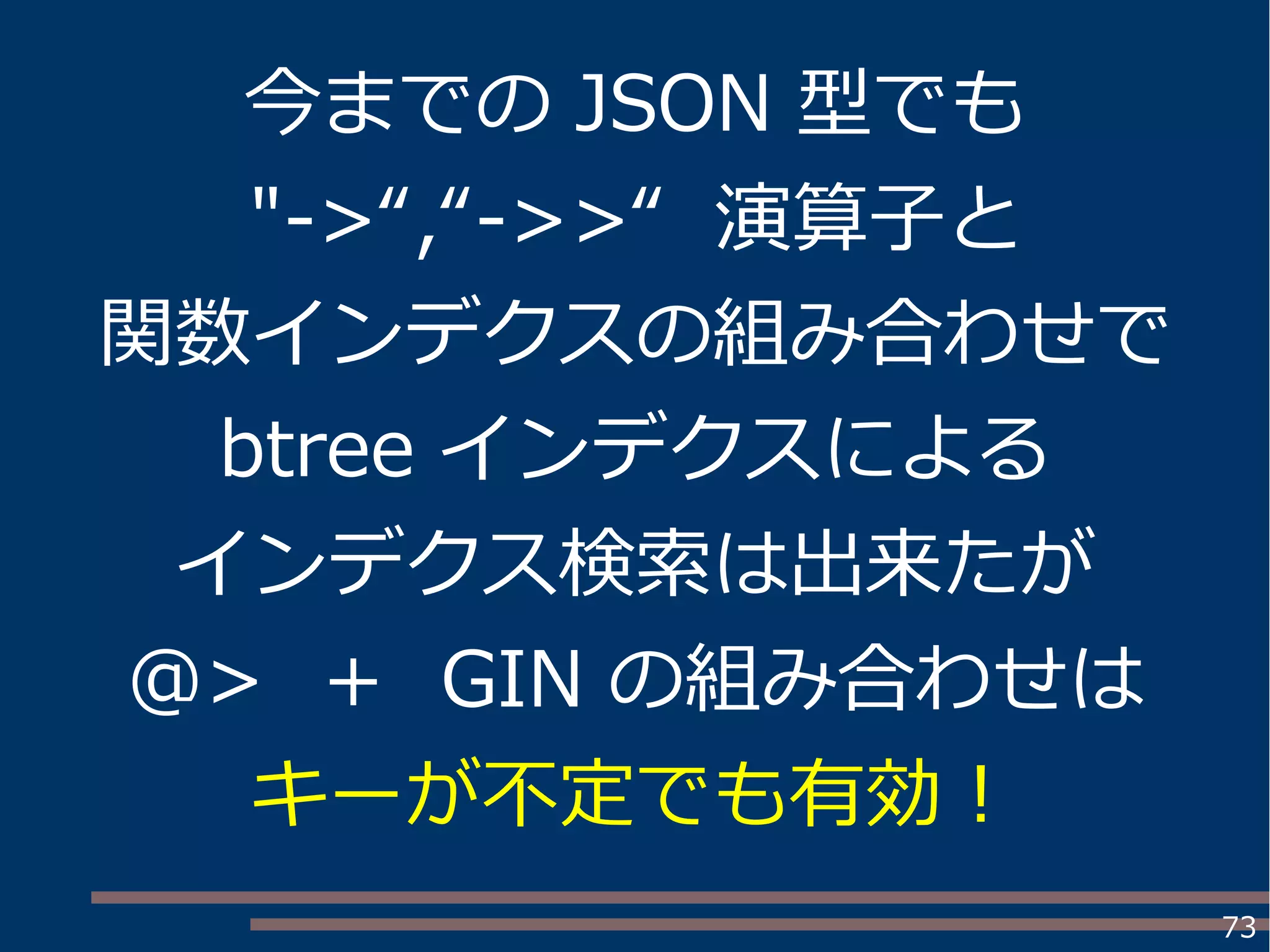73
今までの JSON 型でも
"->“,“->>“ 演算子と
関数インデクスの組み合わせで
btree インデクスによる
インデクス検索は出来たが
@> ＋ GIN の組み合わせは
キーが不定でも有効！
 