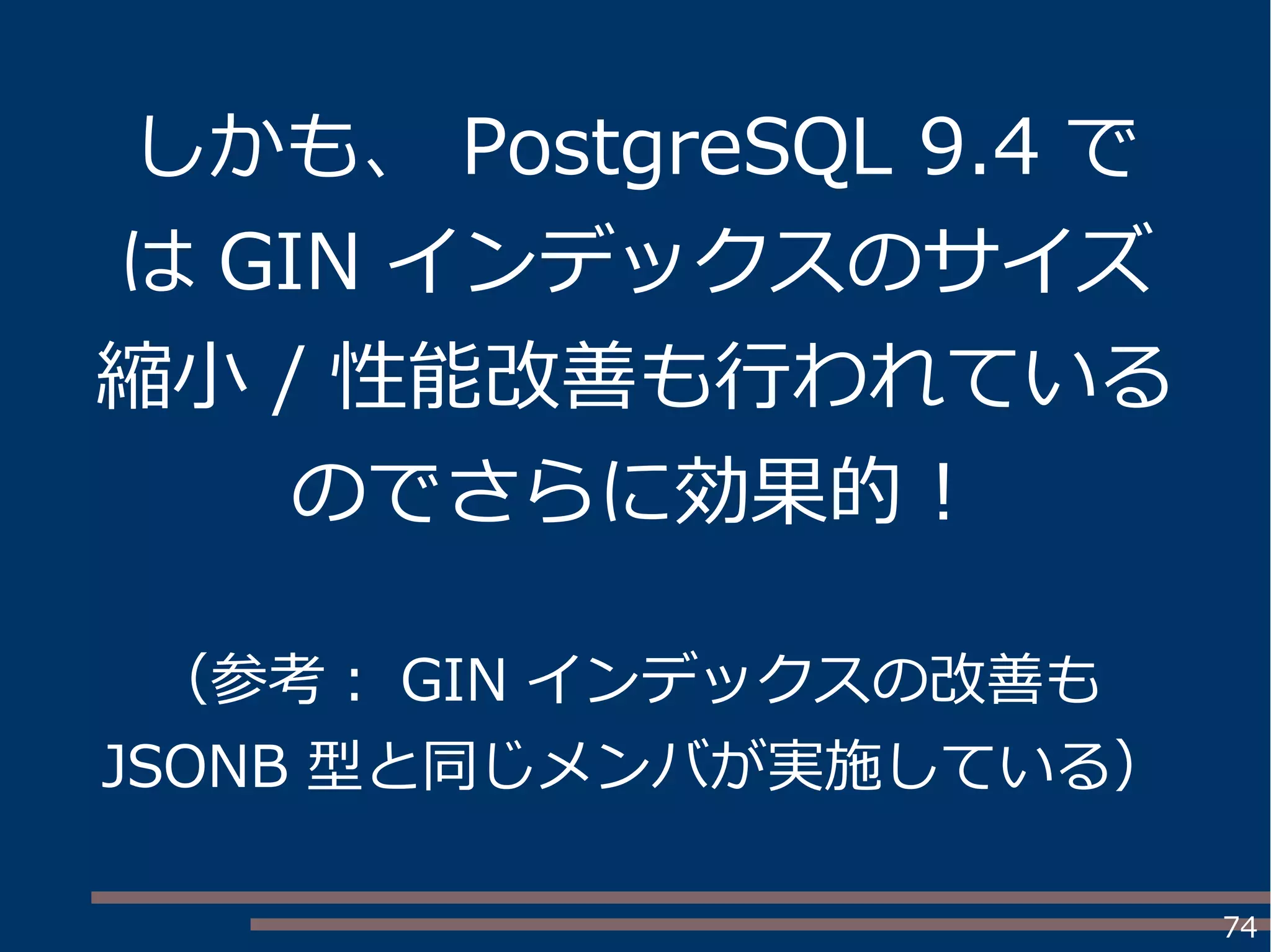 74
しかも、 PostgreSQL 9.4 で
は GIN インデックスのサイズ
縮小 / 性能改善も行われている
のでさらに効果的！
（参考： GIN インデックスの改善も
JSONB 型と同じメンバが実施している）
 