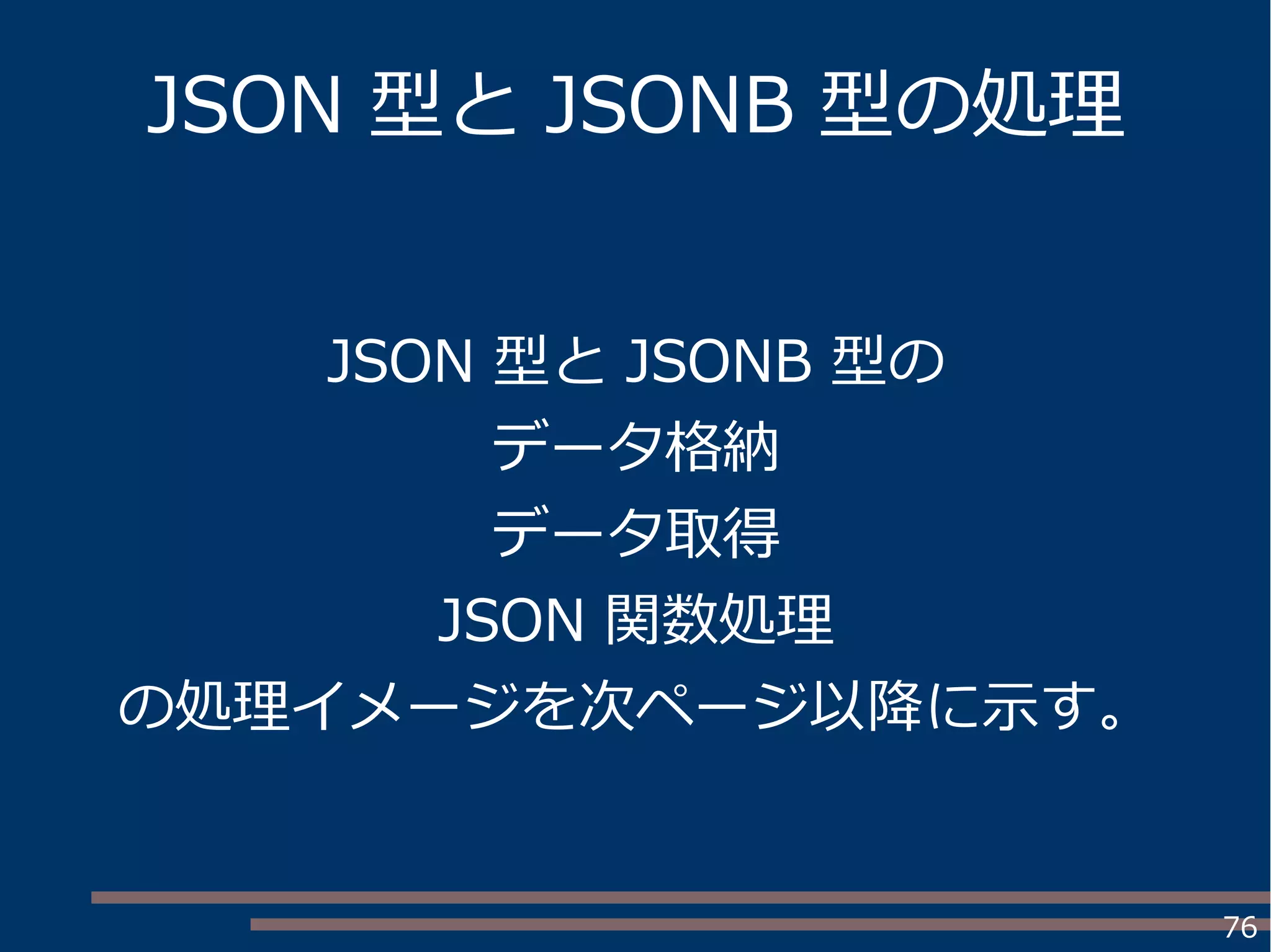 76
JSON 型と JSONB 型の処理
JSON 型と JSONB 型の
データ格納
データ取得
JSON 関数処理
の処理イメージを次ページ以降に示す。
 