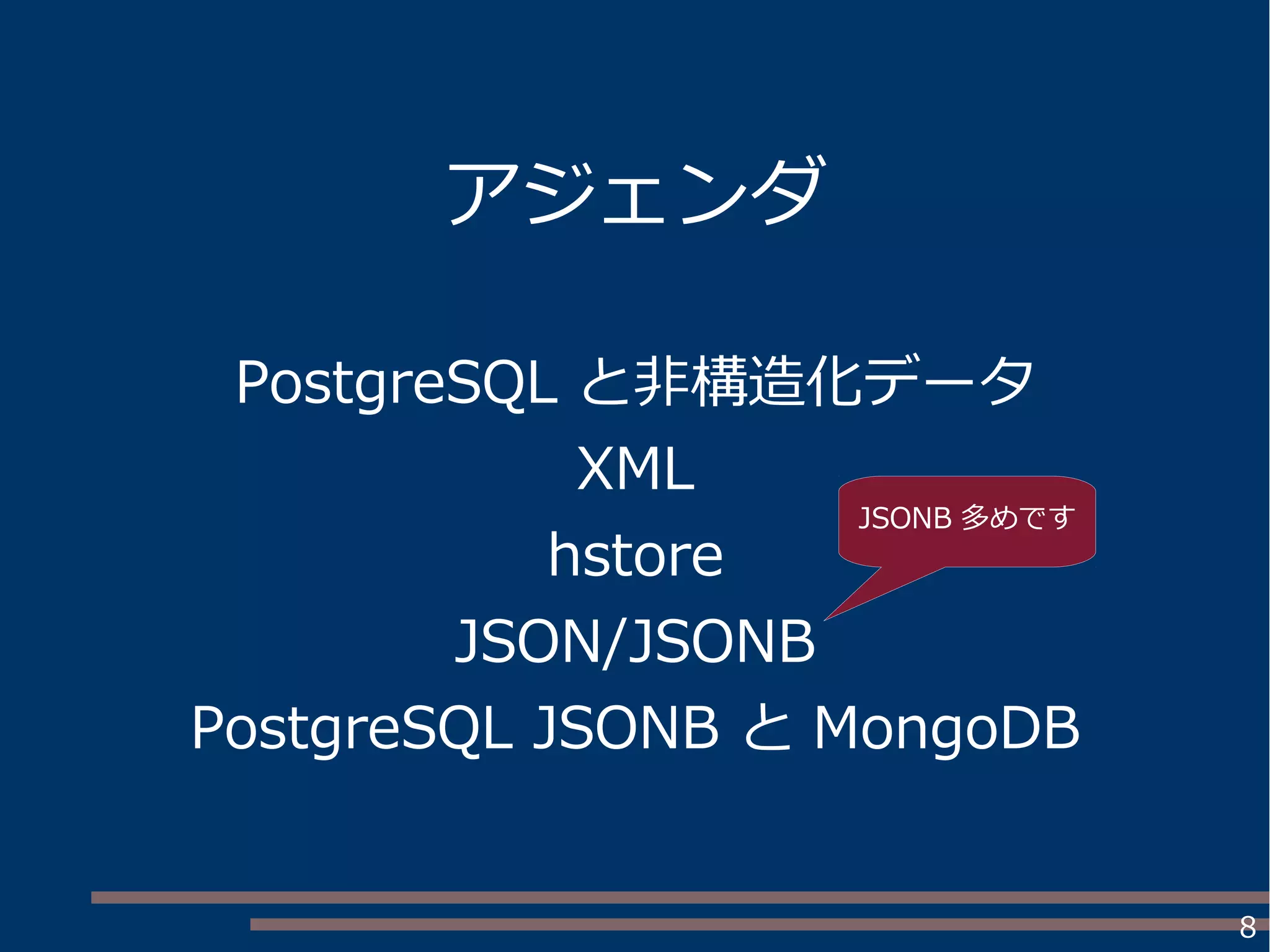 8
アジェンダ
PostgreSQL と非構造化データ
XML
hstore
JSON/JSONB
PostgreSQL JSONB と MongoDB
JSONB 多めです
 