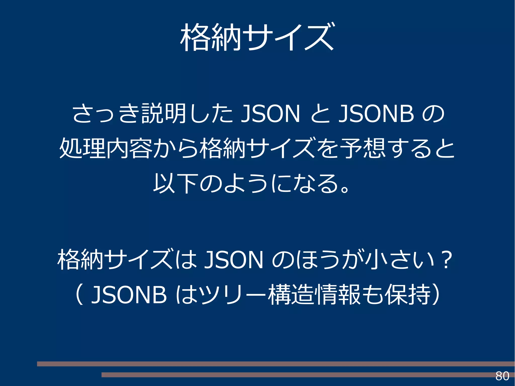 80
格納サイズ
さっき説明した JSON と JSONB の
処理内容から格納サイズを予想すると
以下のようになる。
格納サイズは JSON のほうが小さい？
（ JSONB はツリー構造情報も保持）
 