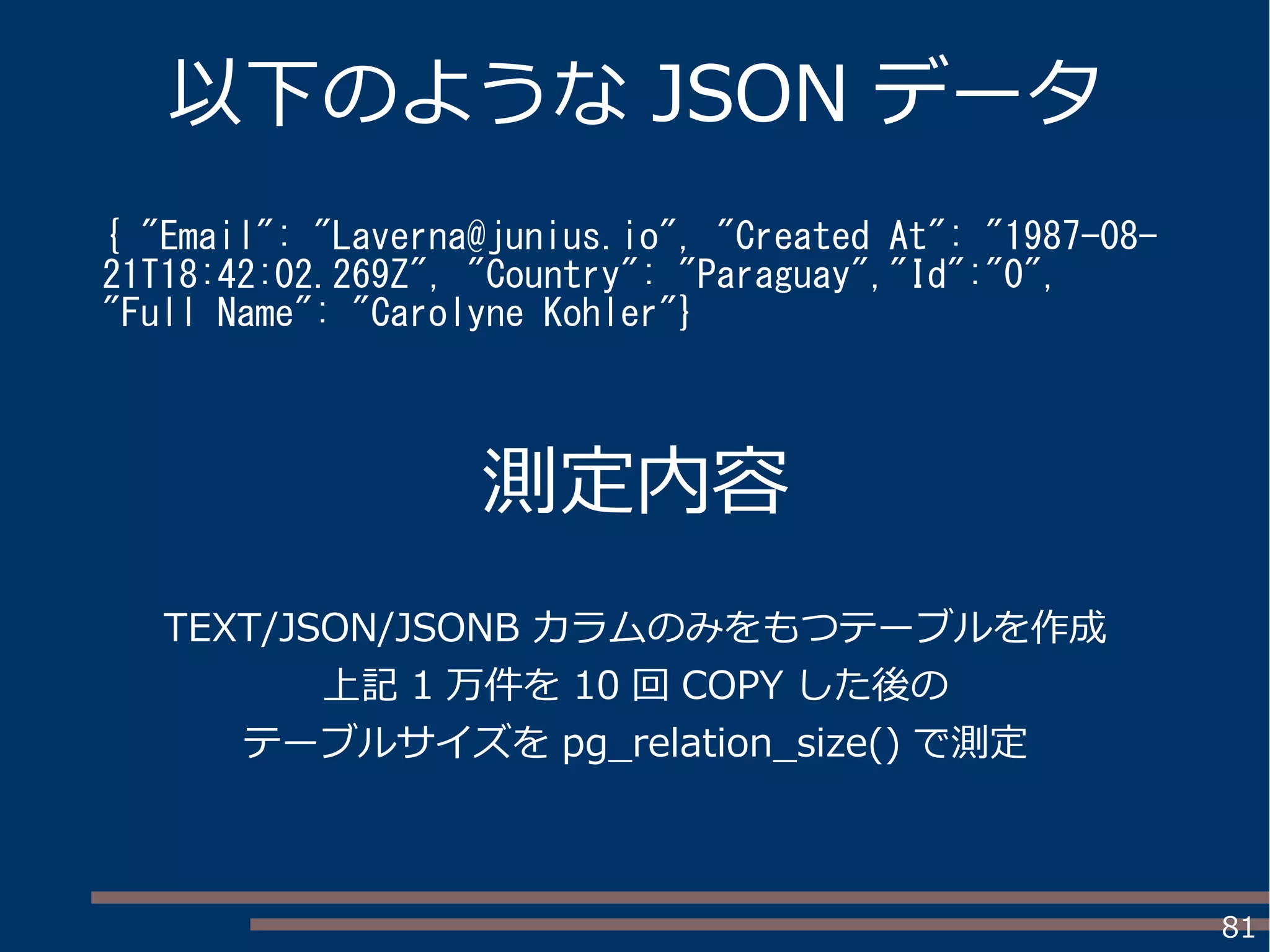 81
以下のような JSON データ
{ "Email": "Laverna@junius.io", "Created At": "1987-08-
21T18:42:02.269Z", "Country": "Paraguay","Id":"0",
"Full Name": "Carolyne Kohler"}
測定内容
TEXT/JSON/JSONB カラムのみをもつテーブルを作成
上記 1 万件を 10 回 COPY した後の
テーブルサイズを pg_relation_size() で測定
 