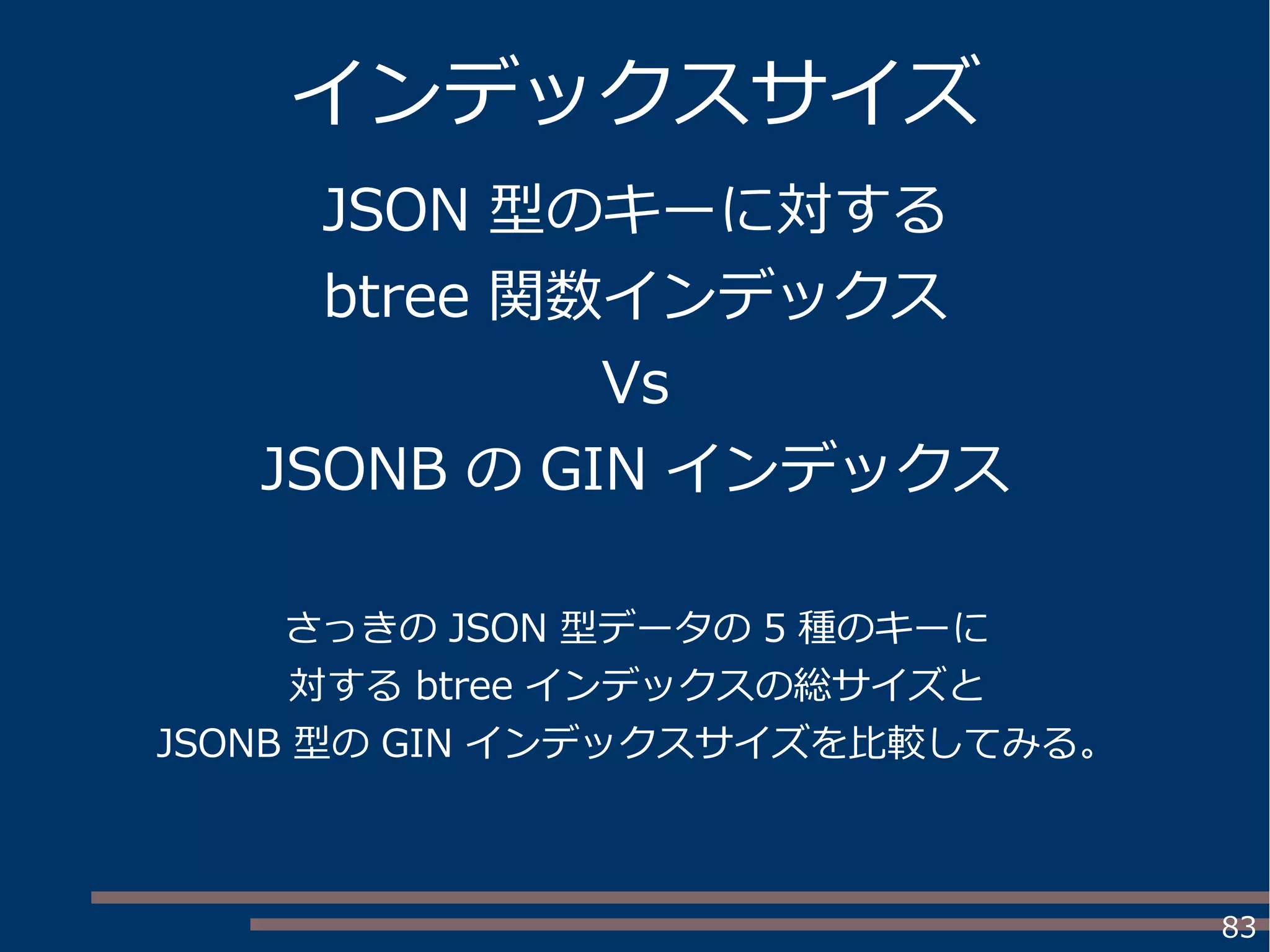 83
インデックスサイズ
JSON 型のキーに対する
btree 関数インデックス
Vs
JSONB の GIN インデックス
さっきの JSON 型データの 5 種のキーに
対する btree インデックスの総サイズと
JSONB 型の GIN インデックスサイズを比較してみる。
 
