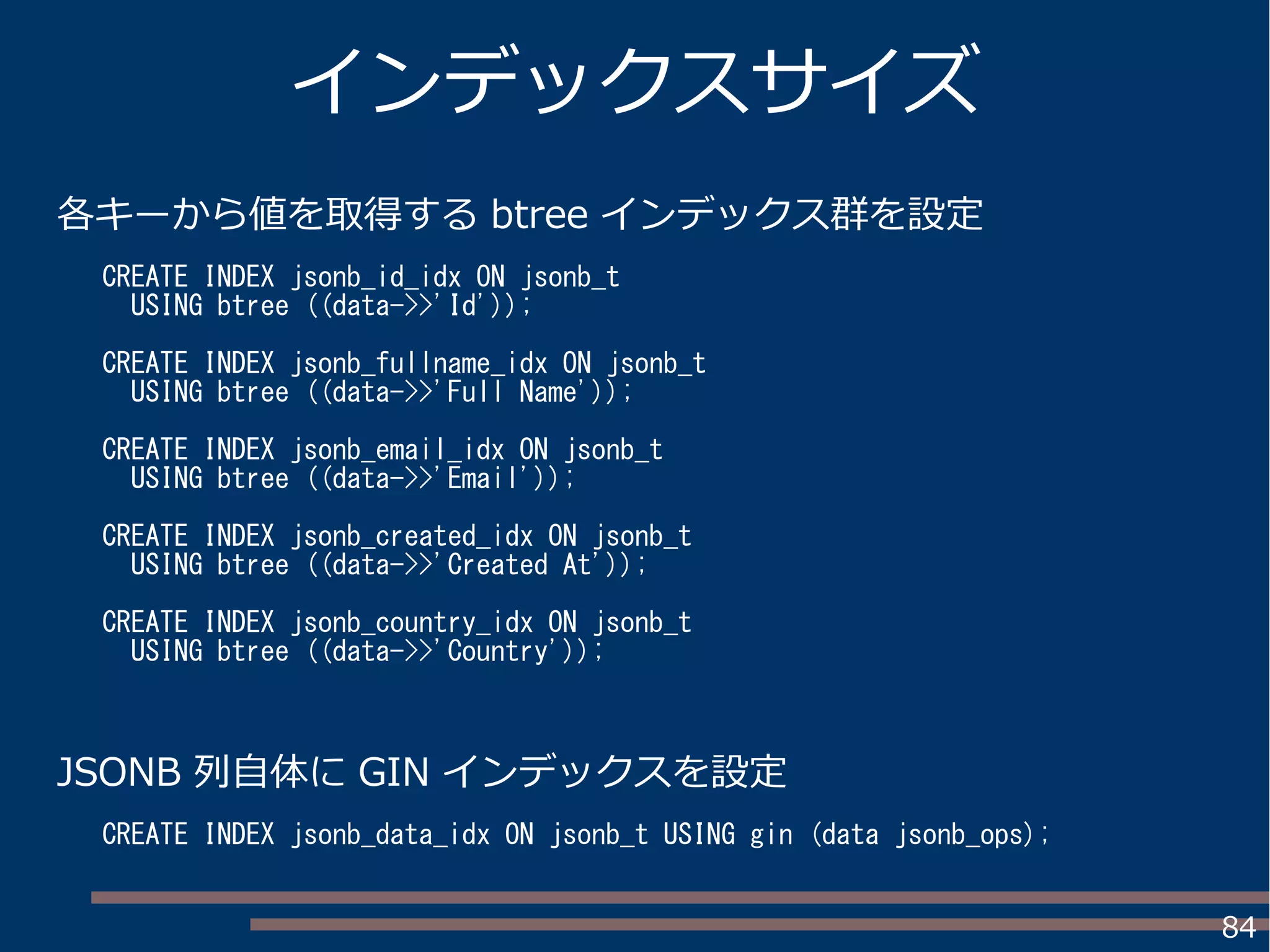 84
各キーから値を取得する btree インデックス群を設定
インデックスサイズ
JSONB 列自体に GIN インデックスを設定
CREATE INDEX jsonb_id_idx ON jsonb_t
USING btree ((data->>'Id'));
CREATE INDEX jsonb_fullname_idx ON jsonb_t
USING btree ((data->>'Full Name'));
CREATE INDEX jsonb_email_idx ON jsonb_t
USING btree ((data->>'Email'));
CREATE INDEX jsonb_created_idx ON jsonb_t
USING btree ((data->>'Created At'));
CREATE INDEX jsonb_country_idx ON jsonb_t
USING btree ((data->>'Country'));
CREATE INDEX jsonb_data_idx ON jsonb_t USING gin (data jsonb_ops);
 