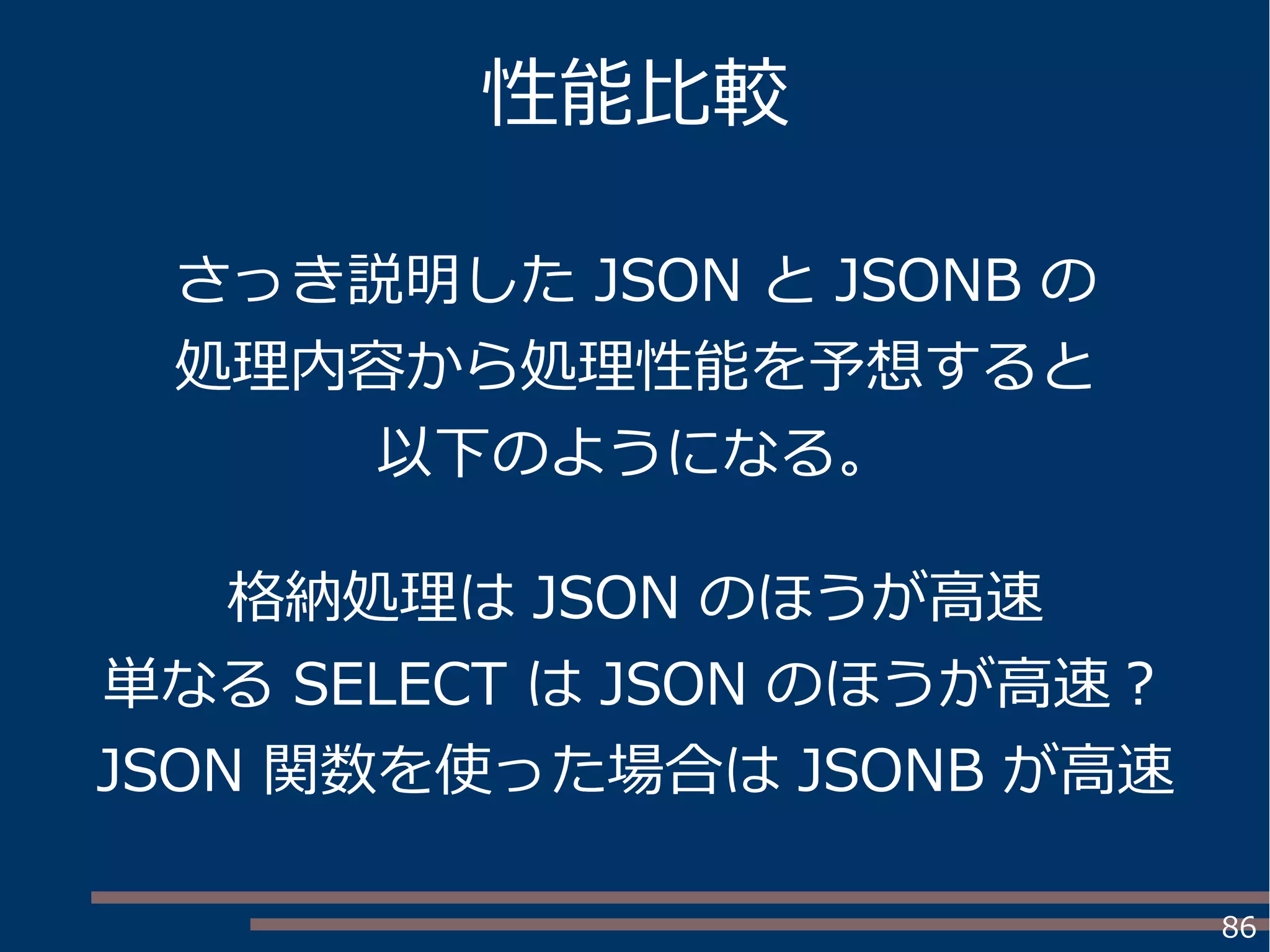 86
性能比較
さっき説明した JSON と JSONB の
処理内容から処理性能を予想すると
以下のようになる。
格納処理は JSON のほうが高速
単なる SELECT は JSON のほうが高速？
JSON 関数を使った場合は JSONB が高速
 
