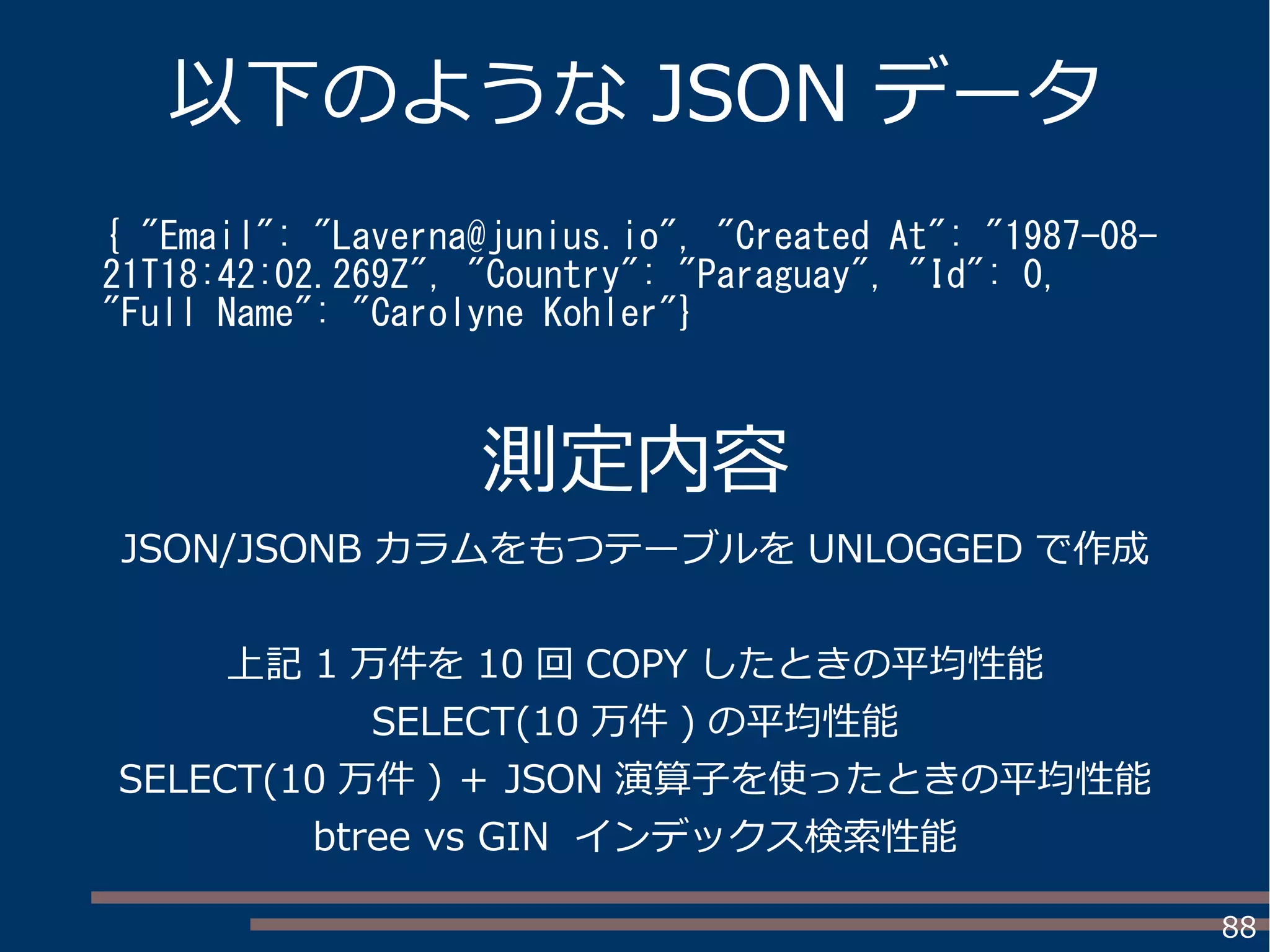 88
以下のような JSON データ
{ "Email": "Laverna@junius.io", "Created At": "1987-08-
21T18:42:02.269Z", "Country": "Paraguay", "Id": 0,
"Full Name": "Carolyne Kohler"}
測定内容
JSON/JSONB カラムをもつテーブルを UNLOGGED で作成
上記 1 万件を 10 回 COPY したときの平均性能
SELECT(10 万件 ) の平均性能
SELECT(10 万件 ) ＋ JSON 演算子を使ったときの平均性能
btree vs GIN インデックス検索性能
 