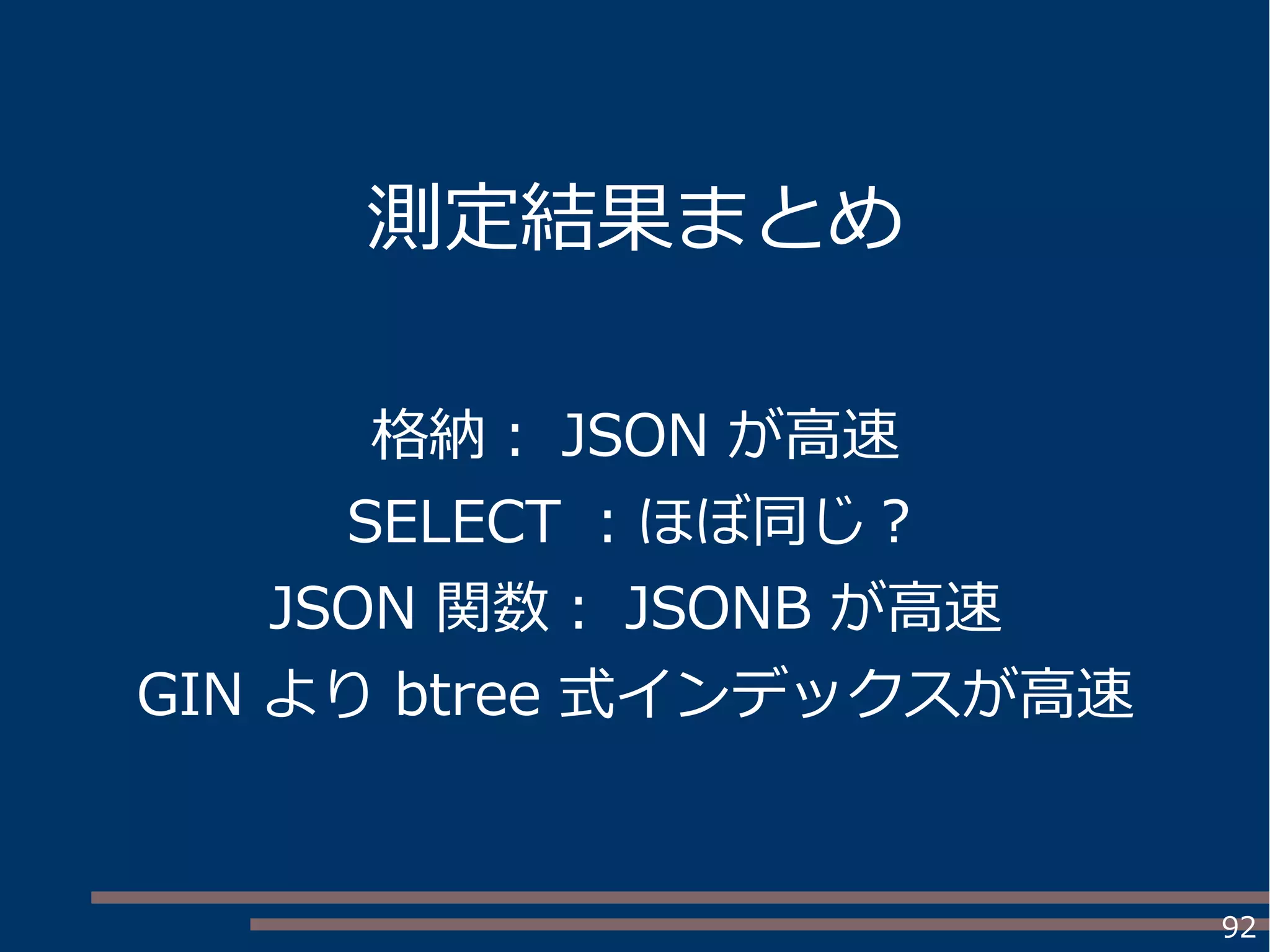 92
測定結果まとめ
格納： JSON が高速
SELECT ：ほぼ同じ？
JSON 関数： JSONB が高速
GIN より btree 式インデックスが高速
 
