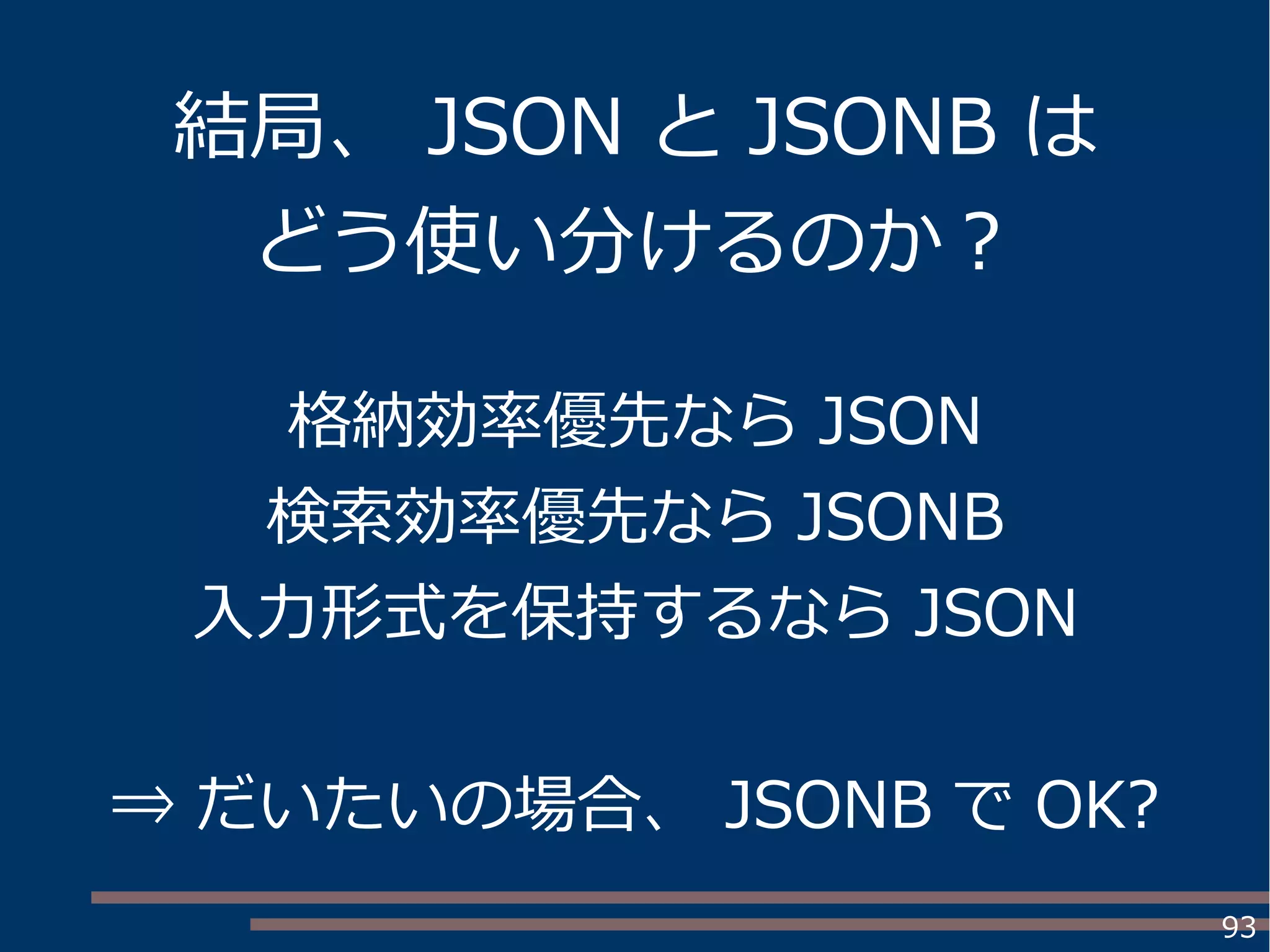 93
格納効率優先なら JSON
検索効率優先なら JSONB
入力形式を保持するなら JSON
⇒ だいたいの場合、 JSONB で OK?
結局、 JSON と JSONB は
どう使い分けるのか？
 