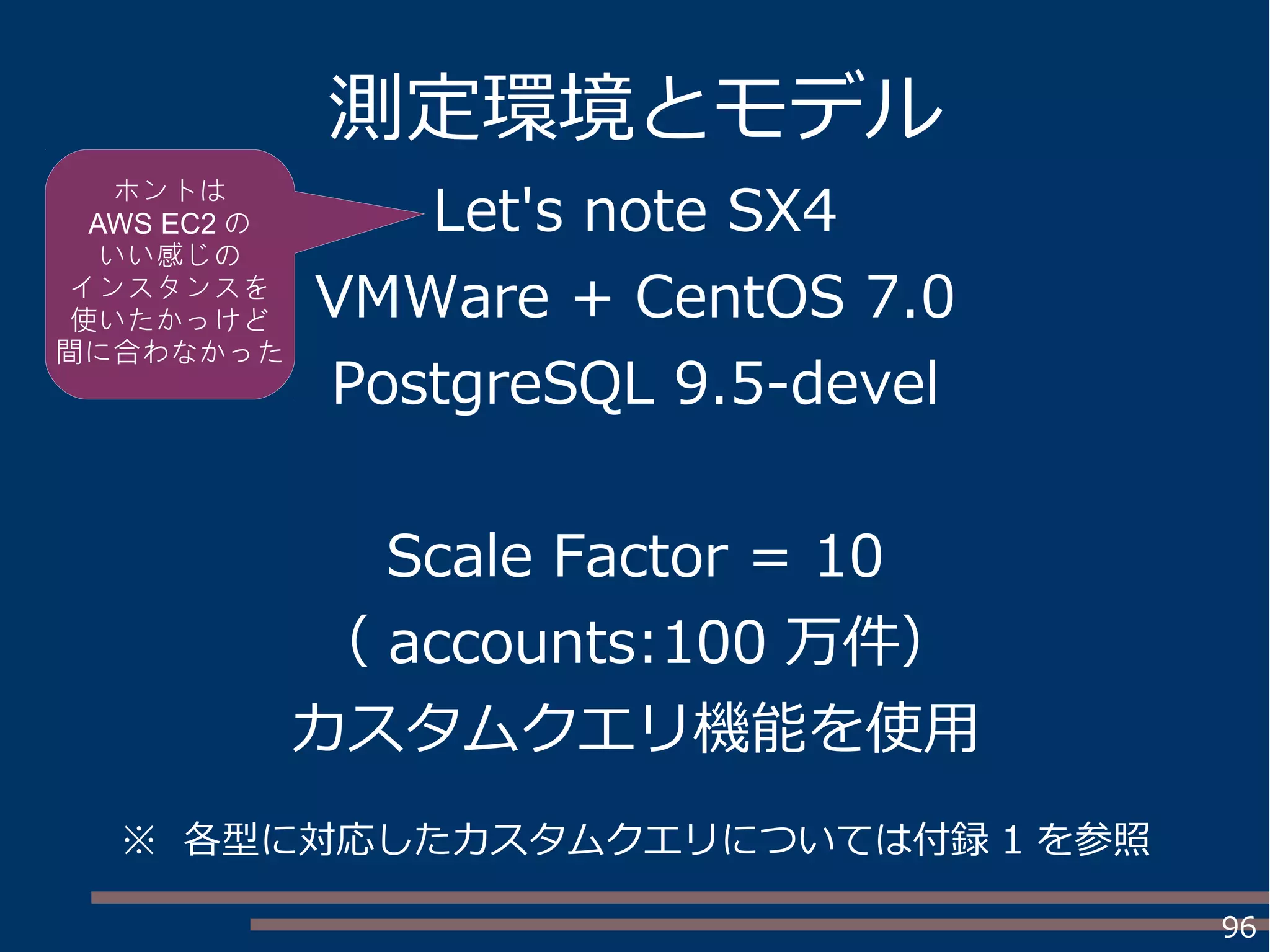 96
測定環境とモデル
Let's note SX4
VMWare + CentOS 7.0
PostgreSQL 9.5-devel
Scale Factor = 10
（ accounts:100 万件）
カスタムクエリ機能を使用
ホントは
AWS EC2 の
いい感じの
インスタンスを
使いたかっけど
間に合わなかった
※ 各型に対応したカスタムクエリについては付録 1 を参照
 