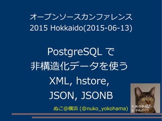 オープンソースカンファレンス
2015 Hokkaido(2015-06-13)
PostgreSQL で
非構造化データを使う
XML, hstore,
JSON, JSONB
ぬこ＠横浜 (@nuko_yokohama)
 