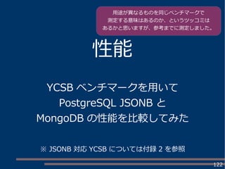 122
性能
YCSB ベンチマークを用いて
PostgreSQL JSONB と
MongoDB の性能を比較してみた
用途が異なるものを同じベンチマークで
測定する意味はあるのか、というツッコミは
あるかと思いますが、参考までに測定しました。
※ JSONB 対応 YCSB については付録 2 を参照
 
