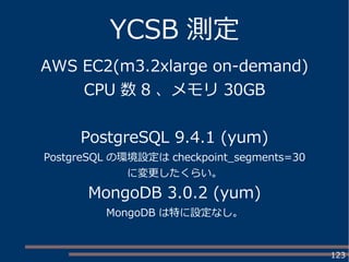 123
YCSB 測定
AWS EC2(m3.2xlarge on-demand)
CPU 数 8 、メモリ 30GB
PostgreSQL 9.4.1 (yum)
PostgreSQL の環境設定は checkpoint_segments=30
に変更したくらい。
MongoDB 3.0.2 (yum)
MongoDB は特に設定なし。
 