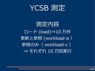 124
YCSB 測定
測定内容
ロード (load)⇒10 万件
更新と参照 (workload-a ）
参照のみ（ workload-c ）
⇒ それぞれ 10 万回実行
 