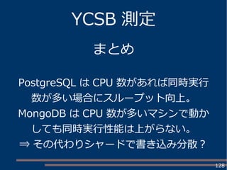 128
YCSB 測定
まとめ
PostgreSQL は CPU 数があれば同時実行
数が多い場合にスループット向上。
MongoDB は CPU 数が多いマシンで動か
しても同時実行性能は上がらない。
⇒ その代わりシャードで書き込み分散？
 