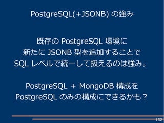 132
PostgreSQL(+JSONB) の強み
既存の PostgreSQL 環境に
新たに JSONB 型を追加することで
SQL レベルで統一して扱えるのは強み。
PostgreSQL ＋ MongoDB 構成を
PostgreSQL のみの構成にできるかも？
 