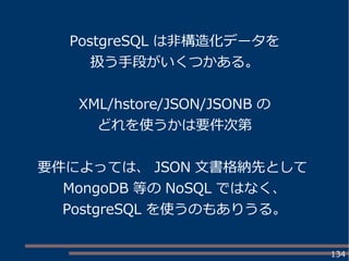 134
PostgreSQL は非構造化データを
扱う手段がいくつかある。
XML/hstore/JSON/JSONB の
どれを使うかは要件次第
要件によっては、 JSON 文書格納先として
MongoDB 等の NoSQL ではなく、
PostgreSQL を使うのもありうる。
 
