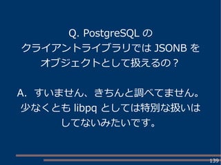 139
Q. PostgreSQL の
クライアントライブラリでは JSONB を
オブジェクトとして扱えるの？
A. すいません、きちんと調べてません。
少なくとも libpq としては特別な扱いは
してないみたいです。
 