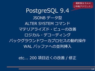 14
PostgreSQL 9.4
JSONB データ型
ALTER SYSTEM コマンド
マテリアライズド・ビューの改善
ロジカル・デコーディング
バックグラウンドワーカプロセスの動的操作
WAL バッファへの並列挿入
etc... 200 項目近くの改善 / 修正
最新版は 9.4.4
( 昨晩アナウンス )
 