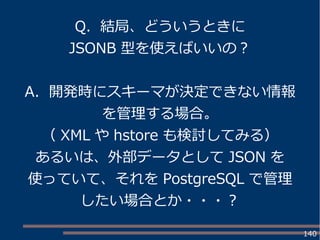 140
Q. 結局、どういうときに
JSONB 型を使えばいいの？
A. 開発時にスキーマが決定できない情報
を管理する場合。
（ XML や hstore も検討してみる）
あるいは、外部データとして JSON を
使っていて、それを PostgreSQL で管理
したい場合とか・・・？
 