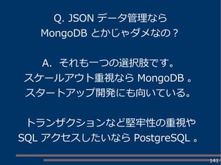 141
Q. JSON データ管理なら
MongoDB とかじゃダメなの？
A. それも一つの選択肢です。
スケールアウト重視なら MongoDB 。
スタートアップ開発にも向いている。
トランザクションなど堅牢性の重視や
SQL アクセスしたいなら PostgreSQL 。
 