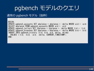 148
pgbench モデルのクエリ
BEGIN;
UPDATE pgbench_accounts SET abalance = abalance + :delta WHERE aid = :aid;
SELECT abalance FROM pgbench_accounts WHERE aid = :aid;
UPDATE pgbench_tellers SET tbalance = tbalance + :delta WHERE tid = :tid;
UPDATE pgbench_branches SET bbalance = bbalance + :delta WHERE bid = :bid;
INSERT INTO pgbench_history (tid, bid, aid, delta, mtime)
VALUES (:tid, :bid, :aid, :delta, CURRENT_TIMESTAMP);
END;
通常の pgbench モデル（抜粋）
 