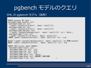 149
pgbench モデルのクエリ
UPDATE accounts SET data =
xmlelement(name accounts, null,
xmlelement(name aid, null,
((xpath('/accounts/aid/text()', data))::text[])[1]),
xmlelement(name bid, null,
((xpath('/accounts/bid/text()', data))::text[])[1]),
xmlelement(name abalance, null,
(((xpath('/accounts/abalance/text()', data))::text[])[1])::int + :delta ),
xmlelement(name filler, null,
((xpath('/accounts/filler/text()', data))::text[])[1]))
WHERE (xpath('/accounts/aid/text()', data)::text[])[1]::int = :aid;
SELECT ((xpath('/accounts/abalance/text()', data))::text[])[1]::int FROM accounts
WHERE ((xpath('/accounts/aid/text()', data))::text[])[1]::int = :aid;
INSERT INTO history (data) VALUES (
xmlelement(name history, null,
xmlelement(name tid, null, :tid),
xmlelement(name bid, null, :bid),
xmlelement(name aid, null, :aid),
xmlelement(name delta, null, :delta),
xmlelement(name mtime, null, CURRENT_TIMESTAMP),
xmlelement(name filler, null, ' ')
));
XML の pgbench モデル（抜粋）
 