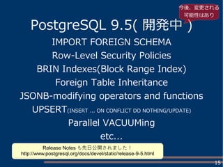 15
PostgreSQL 9.5( 開発中 )
IMPORT FOREIGN SCHEMA
Row-Level Security Policies
BRIN Indexes(Block Range Index)
Foreign Table Inheritance
JSONB-modifying operators and functions
UPSERT(INSERT ... ON CONFLICT DO NOTHING/UPDATE)
Parallel VACUUMing
etc...
今後、変更される
可能性はあり
Release Notes も先日公開されました！
http://www.postgresql.org/docs/devel/static/release-9-5.html
 