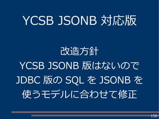 156
YCSB JSONB 対応版
改造方針
YCSB JSONB 版はないので
JDBC 版の SQL を JSONB を
使うモデルに合わせて修正
 