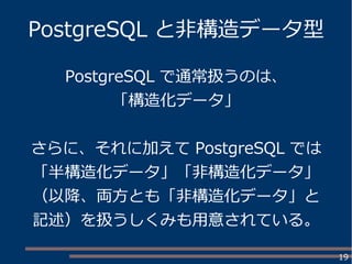 19
PostgreSQL と非構造データ型
PostgreSQL で通常扱うのは、
「構造化データ」
さらに、それに加えて PostgreSQL では
「半構造化データ」「非構造化データ」
（以降、両方とも「非構造化データ」と
記述）を扱うしくみも用意されている。
 