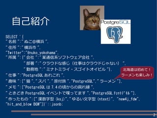 2
自己紹介
SELECT '{
" 名前 ":" ぬこ＠横浜 ",
" 住所 ":" 横浜市 ",
"Twitter":"@nuko_yokohama",
" 所属 ":{" 会社 ":" 某通信系ソフトウェア会社 ",
" 部署 ":" クラウドな感じ（仕事はクラウドじゃない） ",
" 勤務地 ":" ミナトミライ・スゴイトオイビル "},
" 仕事 ":"PostgreSQL あれこれ ",
" 趣味 ":[" 猫 "," スパ "," 原付旅 ","PostgreSQL"," ラーメン "],
" メモ ":["PostgreSQL は 7.4 の頃からの腐れ縁 ",
" ときどき PostgreSQL イベントで喋ってます ","PostgreSQL ﾁｮｯﾄﾃﾞｷﾙ "],
" 作ったもの ":[" 漢数字型 (ksj)"," ゆるい文字型 (ntext)", "new4j_fdw",
"hit_and_blow BGW"]}'::jsonb;
 