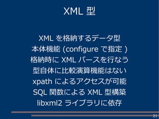 21
XML 型
XML を格納するデータ型
本体機能 (configure で指定 )
格納時に XML パースを行なう
型自体に比較演算機能はない
xpath によるアクセスが可能
SQL 関数による XML 型構築
libxml2 ライブラリに依存
 