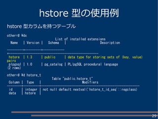 29
hstore 型の使用例
hstore 型カラムを持つテーブル
other=# dx
List of installed extensions
Name | Version | Schema | Description
---------+---------+------------
+--------------------------------------------------
hstore | 1.3 | public | data type for storing sets of (key, value)
pairs
plpgsql | 1.0 | pg_catalog | PL/pgSQL procedural language
(2 rows)
other=# d hstore_t
Table "public.hstore_t"
Column | Type | Modifiers
--------+---------+-------------------------------------------------------
id | integer | not null default nextval('hstore_t_id_seq'::regclass)
data | hstore |
 
