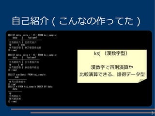 3
自己紹介 ( こんなの作ってた )
SELECT data, data + ' 拾 ' FROM ksj_sample;
data | ?column?
------------+----------------
五百壱拾六 | 五百弐拾六
零 | 壱拾
参万壱百壱 | 参万壱百壱拾壱
(3 rows)
SELECT data, data * ' 拾 ' FROM ksj_sample;
data | ?column?
------------+--------------
五百壱拾六 | 五千壱百六拾
零 | 零
参万壱百壱 | 参拾壱千壱拾
(3 rows)
SELECT sum(data) FROM ksj_sample;
sum
----------------
参万六百壱拾七
(1 row)
SELECT * FROM ksj_sample ORDER BY data;
data
------------
零
五百壱拾六
参万壱百壱
(3 rows)
ksj （漢数字型）
漢数字で四則演算や
比較演算できる、誰得データ型
 