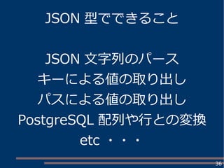 36
JSON 型でできること
JSON 文字列のパース
キーによる値の取り出し
パスによる値の取り出し
PostgreSQL 配列や行との変換
etc ・・・
 